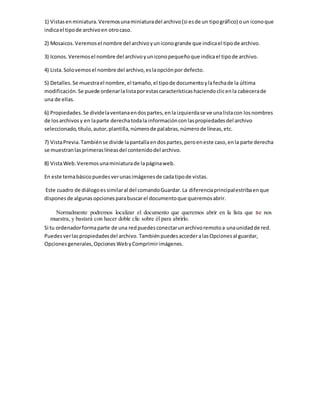 1) Vistasenminiatura.Veremosunaminiaturadel archivo(si esde un tipográfico) oun iconoque
indicael tipode archivoen otrocaso.
2) Mosaicos.Veremosel nombre del archivoyuniconogrande que indicael tipode archivo.
3) Iconos.Veremosel nombre del archivoyuniconopequeñoque indicael tipode archivo.
4) Lista.Solovemosel nombre del archivo,eslaopciónpor defecto.
5) Detalles.Se muestrael nombre,el tamaño,el tipode documentoylafechade la última
modificación.Se puede ordenarlalistaporestascaracterísticashaciendoclicenla cabecerade
una de ellas.
6) Propiedades.Se dividelaventanaendospartes,enlaizquierdase ve unalistacon losnombres
de losarchivosy en laparte derechatodala informaciónconlaspropiedadesdel archivo
seleccionado,título,autor,plantilla,númerode palabras,númerode líneas,etc.
7) VistaPrevia.Tambiénse divide lapantallaendospartes,peroeneste caso,enla parte derecha
se muestranlasprimeraslíneasdel contenidodel archivo.
8) VistaWeb.Veremosunaminiaturade lapáginaweb.
En este temabásicopuedesverunasimágenesde cadatipode vistas.
Este cuadro de diálogoessimilaral del comandoGuardar.La diferenciaprincipalestribaenque
disponesde algunasopcionesparabuscarel documentoque queremosabrir.
Normalmente podremos localizar el documento que queremos abrir en la lista que se nos
muestra, y bastará con hacer doble clic sobre él para abrirlo.
Si tu ordenadorformaparte de una redpuedesconectarunarchivoremotoa unaunidadde red.
Puedesverlaspropiedadesdel archivo. TambiénpuedesaccederalasOpcionesal guardar,
Opcionesgenerales,OpcionesWebyComprimirimágenes.
 