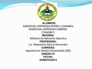 ALUMNOS:
SANDOVAL ESPINOZA EFREN (12440663)
SANDOVAL ESPINOZA GABRIEL
(12440661)
MATERIA:
Software de Aplicación Ejecutivo
PROFESORA:
Lic. Alejandrina García Hernández
CARRERA:
Ingeniería en Gestión Empresarial (IGE)
UNIDAD IV.
FECHA:
24/MAYO/2013
 