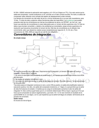 11
Si VIN < V0DAC entonces la saturación será negativa y v0 = 0V (un 0 lógico en TTL). Con esto vemos que la
salida del comparador, cuando evaluamos un bit, coincide con el valor correcto de éste. Por tanto, la salida del
comparador debe utilizarse como entrada del registro de desplazamiento antes indicado.
Los tiempos de conversión son del orden de los µs o de los centenares de ns ya que sólo necesitamos, para
12 bits, 13 ciclos de reloj y podemos utilizar frecuencias altas (de hasta MHz). Los problemas que pueden
presentar este tipo de convertidores son del tipo de problemas de deriva, de OFFSET, de Vref, etc., que
hacen que este tipo de convertidores no sean adecuados para un número de bits superiores a los 14. Esto se
debe a que el propio convertidor, y debido a los problemas ya comentados, posee errores superiores a la
resolución que buscamos al aumentar el número de bits. Este tipo de convertidores es el utilizado más
comúnmente, salvo que deseemos realizar pocas conversiones por segundo (5, 10, 30, etc.). Para
conversiones de 1000, 2000 por segundo es casi de uso obligatorio.
Convertidores de integración
De simple rampa:
Se hace la conversión en un sólo paso. Disponemos de un integrador y la tensión VIN debe ser positiva
(unipolar). Cuando SC=1, entonces:
1. Se cierra el interruptor cortocircuitando el condensador C, de manera que se descarga a través de la RON
del interruptor.
2. Se resetea el contador colocándolo a cero.
3. La unidad de control permite que la señal de reloj llegue al contador. Para ello coloca a 1 la tercera entrada
de la puerta AND.
Tras estos pasos el integrador comienza en cero y como VIN es positivo, la salida del amplificador estará en
saturación positiva. Con ello, a la salida del comparador tendremos un 1 lógico, lo cual permitirá que la señal
de reloj CLK alcance al contador. A medida que se carga el condensador aumenta el valor de salida del
integrador VI. Esto continua igual hasta que en un momento determinado VIN es mayor o igual que VI lo que
hace que el comparador se sature negativamente, y por tanto, VC = 0. En ese momento el resultado de la
puerta NAND es un uno lógico, con lo cual impedimos que la señal CLK llegue al contador, terminando así el
proceso de conversión.
Doble rampa:
El circuito es el de la figura
 