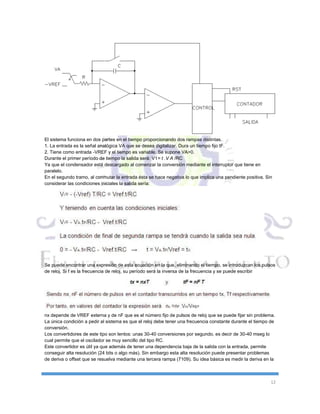 12
El sistema funciona en dos partes en el tiempo proporcionando dos rampas distintas.
1. La entrada es la señal analógica VA que se desea digitalizar. Dura un tiempo fijo tF.
2. Tiene como entrada -VREF y el tiempo es variable. Se supone VA>0.
Durante el primer período de tiempo la salida será: V1= t .V A /RC
Ya que el condensador está descargado al comenzar la conversión mediante el interruptor que tiene en
paralelo.
En el segundo tramo, al conmutar la entrada ésta se hace negativa lo que implica una pendiente positiva. Sin
considerar las condiciones iniciales la salida sería:
Se puede encontrar una expresión de esta ecuación en la que, eliminando el tiempo, se introduzcan los pulsos
de reloj. Si f es la frecuencia de reloj, su período será la inversa de la frecuencia y se puede escribir
nx depende de VREF externa y de nF que es el número fijo de pulsos de reloj que se puede fijar sin problema.
La única condición a pedir al sistema es que el reloj debe tener una frecuencia constante durante el tiempo de
conversión.
Los convertidores de este tipo son lentos: unas 30-40 conversiones por segundo, es decir de 30-40 mseg lo
cual permite que el oscilador se muy sencillo del tipo RC.
Este convertidor es útil ya que además de tener una dependencia baja de la salida con la entrada, permite
conseguir alta resolución (24 bits o algo más). Sin embargo esta alta resolución puede presentar problemas
de deriva o offset que se resuelva mediante una tercera rampa (7109). Su idea básica es medir la deriva en la
 