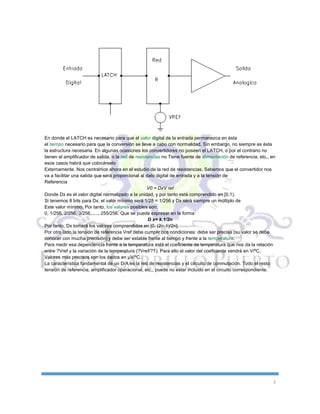 3
En donde el LATCH es necesario para que el valor digital de la entrada permanezca en ésta
el tiempo necesario para que la conversión se lleve a cabo con normalidad. Sin embargo, no siempre es ésta
la estructura necesaria. En algunas ocasiones los convertidores no poseen el LATCH, o por el contrario no
tienen el amplificador de salida, o la red de resistencias no Tiene fuente de alimentación de referencia, etc., en
esos casos habrá que colocárselo
Externamente. Nos centramos ahora en el estudio de la red de resistencias. Sabemos que el convertidor nos
va a facilitar una salida que será proporcional al dato digital de entrada y a la tensión de
Referencia
V0 = DxV ref
Donde Dx es el valor digital normalizado a la unidad, y por tanto está comprendido en [0,1).
Si tenemos 8 bits para Dx, el valor mínimo será 1/28 = 1/256 y Dx será siempre un múltiplo de
Este valor mínimo. Por tanto, los valores posibles son:
0, 1/256, 2/256, 3/256,....., 255/256. Que se puede expresar en la forma:
D x= k.1/2n
Por tanto, Dx tomará los valores comprendidos en [0, (2n-1)/2n].
Por otro lado la tensión de referencia Vref debe cumplir dos condiciones: debe ser precisa (su valor se debe
conocer con mucha precisión) y debe ser estable frente al tiempo y frente a la temperatura.
Para medir esa dependencia frente a la temperatura está el coeficiente de temperatura que nos da la relación
entre ?Vref y la variación de la temperatura (?Vref/?T). Para ello el valor del coeficiente vendrá en V/ºC.
Valores más precisos son los dados en µV/ºC.
La característica fundamental de un D/A es la red de resistencias y el circuito de conmutación. Todo el resto:
tensión de referencia, amplificador operacional, etc., puede no estar incluido en el circuito correspondiente.
 