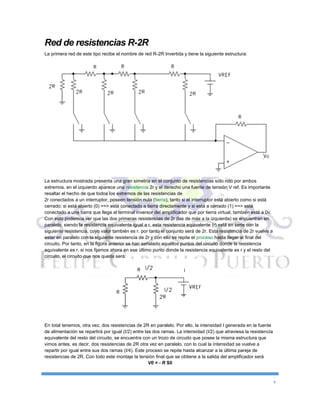 4
Red de resistencias R-2R
La primera red de este tipo recibe el nombre de red R-2R Invertida y tiene la siguiente estructura:
La estructura mostrada presenta una gran simetría en el conjunto de resistencias sólo roto por ambos
extremos. en el izquierdo aparece una resistencia 2r y el derecho una fuente de tensión V ref. Es importante
resaltar el hecho de que todos los extremos de las resistencias de
2r conectados a un interruptor, poseen tensión nula (tierra), tanto si el interruptor está abierto como si está
cerrado: si está abierto (0) ==> está conectado a tierra directamente y si está a cerrado (1) ==> está
conectado a una barra que llega al terminal inversor del amplificador que por tierra virtual, también está a 0v.
Con esto podemos ver que las dos primeras resistencias de 2r (las de más a la izquierda) se encuentran en
paralelo, siendo la resistencia equivalente igual a r. esta resistencia equivalente (r) está en serie con la
siguiente resistencia, cuyo valor también es r. por tanto el conjunto será de 2r. Esta resistencia de 2r vuelve a
estar en paralelo con la siguiente resistencia de 2r y con ello se repite el proceso hasta llegar al final del
circuito. Por tanto, en la figura anterior se han señalado aquéllos puntos del circuito donde la resistencia
equivalente es r. si nos fijamos ahora en ese último punto donde la resistencia equivalente es r y el resto del
circuito, el circuito que nos queda será:
En total tenemos, otra vez, dos resistencias de 2R en paralelo. Por ello, la intensidad I generada en la fuente
de alimentación se repartirá por igual (I/2) entre las dos ramas. La intensidad (I/2) que atraviesa la resistencia
equivalente del resto del circuito, se encuentra con un trozo de circuito que posee la misma estructura que
vimos antes, es decir, dos resistencias de 2R otra vez en paralelo, con lo cual la intensidad se vuelve a
repartir por igual entre sus dos ramas (I/4). Este proceso se repite hasta alcanzar a la última pareja de
resistencias de 2R. Con todo este montaje la tensión final que se obtiene a la salida del amplificador será
V0 = - R SIi
 