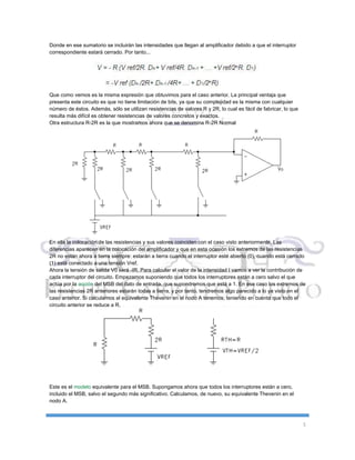 5
Donde en ese sumatorio se incluirán las intensidades que llegan al amplificador debido a que el interruptor
correspondiente estará cerrado. Por tanto...
Que como vemos es la misma expresión que obtuvimos para el caso anterior. La principal ventaja que
presenta este circuito es que no tiene limitación de bits, ya que su complejidad es la misma con cualquier
número de éstos. Además, sólo se utilizan resistencias de valores R y 2R, lo cual es fácil de fabricar, lo que
resulta más difícil es obtener resistencias de valores concretos y exactos.
Otra estructura R-2R es la que mostramos ahora que se denomina R-2R Normal
En ella la colocación de las resistencias y sus valores coinciden con el caso visto anteriormente. Las
diferencias aparecen en la colocación del amplificador y que en esta ocasión los extremos de las resistencias
2R no están ahora a tierra siempre: estarán a tierra cuando el interruptor esté abierto (0), cuando está cerrado
(1) está conectado a una tensión Vref.
Ahora la tensión de salida V0 será -IR. Para calcular el valor de la intensidad I vamos a ver la contribución de
cada interruptor del circuito. Empezamos suponiendo que todos los interruptores están a cero salvo el que
actúa por la acción del MSB del dato de entrada, que supondremos que está a 1. En ese caso los extremos de
las resistencias 2R anteriores estarán todas a tierra, y por tanto, tendremos algo parecido a lo ya visto en el
caso anterior. Si calculamos el equivalente Thevenin en el nodo A tenemos, teniendo en cuenta que todo el
circuito anterior se reduce a R.
Este es el modelo equivalente para el MSB. Supongamos ahora que todos los interruptores están a cero,
incluido el MSB, salvo el segundo más significativo. Calculamos, de nuevo, su equivalente Thevenin en el
nodo A.
 