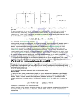 6
Primero calculamos el equivalente en B de las dos ramas de la izquierda y con él obtenemos el equivalente
total en A.
Si repetimos el proceso con los demás interruptores del circuito podemos ir obteniendo la contribución de
cada uno de ellos: observamos que la resistencia Thevenin es en todos los casos RTH=R y la tensión
Thevenin VTH= Vref/8, Vref/16, Vref/32, etc. Con estos datos podemos calcular la intensidad total como suma
de las intensidades que aporta cada rama.
Que representa el comportamiento esperado.
Existen muchas variantes constructivas de los D/A, así por ejemplo, hay convertidores con salida en tensión o
con salida en intensidad, para ello sólo es necesario quitar el amplificador que usamos en la estructura
anterior. Otras variaciones de estructura provienen de la utilización de transistores bipolares npn como
elementos de conmutación en lugar de los interruptores analógicos utilizados hasta ahora. En ese caso
cadatransistor posee la misma tensión de base suministrada por Vref. Con una tensión de emisor VEE más
negativa que la tensión de colector conseguimos que exista una corriente colector-emisor, que será la misma
para todos los transistores utilizados (transistores gemelos). El peso con el que contribuye cada uno de ellos
se consigue mediante la red de resistencias, aunque en algunas ocasiones son los propios transistores
quienes proporcionan ese peso al ser transistores multiemisores.
La característica fundamental de un D/A es la red de resistencias y el circuito de conmutación. Todo el resto:
tensión de referencia, amplificador operacional, etc., puede no estar incluido en el circuito correspondiente.
Parámetros característicos de los D/A
Estos parámetros nos van a permitir poder elegir el D/A más adecuado a nuestras necesidades, teniendo en
cuenta que su comportamiento no es ideal en absoluto. Los errores que nos vamos a encontrar serán debido
a dos aspectos principalmente:
a) por ser un componente real
b) por disponer el dato digital de entrada de un número limitado de bits.
RESOLUCION
La resolución de un D/A se puede considerar desde dos puntos de vista, desde la entrada o desde la salida.
Desde el punto de vista de la entrada la resolución viene dada por el número de bits de la palabra digital de
entrada. Desde la salida se define la resolución como el incremento de tensión a la salida debido a dos
códigos sucesivos en la entrada. Se define un LSB, como debido al cambio del bit LSB de la entrada, en la
forma...
También se puede dar este valor en tanto por ciento.
Los D/A no tienen menos de 8 bits, aunque lo normal es de 12 bits. En algunas utilidades, como puede ser en
los compact disk y en alta fidelidad, se utilizan D/A de hasta 24 bits. Desde el punto de vista dinámico es
importante el
 