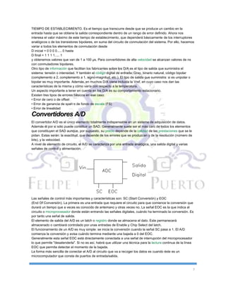 7
TIEMPO DE ESTABLECIMIENTO. Es el tiempo que transcurre desde que se produce un cambio en la
entrada hasta que se obtiene la salida correspondiente dentro de un rango de error definido. Ahora nos
interesa el valor máximo de este tiempo de establecimiento, que dependerá básicamente de los interruptores
analógicos o de los transistores bipolares, en suma del circuito de conmutación del sistema. Por ello, hacemos
variar a todos los elementos de conmutación desde
D inicial = 0 0 0 0..... 0 hasta
D final = 1 1 1 1..... 1
y obtenemos valores que van de 1 a 100 µs. Para convertidores de alta velocidad se alcanzan valores de ns
con conmutadores bipolares.
Otro tipo de información que facilitan los fabricantes sobre los D/A es el tipo de salida que suministra el
sistema: tensión o intensidad. Y también el código digital de entrada: Gray, binario natural, código bipolar
(complemento a 2, complemento a 1, signo-magnitud, etc.). El tipo de salida que suministra: si es unipolar o
bipolar es muy importante. Además, en muchos D/A viene incluida la Vref, en cuyo caso nos dan las
características de la misma y cómo varía con respecto a la temperatura.
Un aspecto importante a tener en cuenta en los D/A es su comportamiento estacionario.
Existen tres tipos de errores básicos en ese caso:
• Error de cero o de offset
• Error de ganancia de span o de fondo de escala (FS)
• Error de linealidad
Convertidores A/D
El convertidor A/D es el único elemento totalmente indispensable en un sistema de adquisición de datos.
Además él por si sólo puede constituir un SAD. Generalmente suele ser el más caro de todos los elementos
que constituyen el SAD aunque, por supuesto, su precio depende de la calidad de las prestaciones que se le
pidan. Estas serán: la exactitud, que depende de los errores que se produzcan y de la resolución (número de
bits), y la velocidad.
A nivel de elemento de circuito, el A/D se caracteriza por una entrada analógica, una salida digital y varias
señales de control y alimentación.
Las señales de control más importantes y características son: SC (Start Conversión) y EOC
(End Of Conversión). La primera es una entrada que requiere el circuito para que comience la conversión que
durará un tiempo que a veces es conocido de antemano y otras veces no. La señal EOC es la que indica al
circuito o microprocesador donde están entrando las señales digitales, cuándo ha terminado la conversión. Es
por tanto una señal de salida.
El elemento de salida del A/D es un latch o registro donde se almacena el dato. Este permanecerá
almacenado o cambiará controlado por unas entradas de Enable y Chip Select del latch.
El funcionamiento de un A/D es muy simple: se inicia la conversión cuando la señal SC pasa a 1. El A/D
comienza la conversión y avisa cuándo termina mediante una bajada a 0 del EOC.
Generalmente esta señal EOC está directamente conectada a una señal de interrupción del microprocesador
lo que permite "desatenderla". Si no es así, habrá que utilizar una técnica para la lectura continua de la línea
EOC que permita detectar el momento de la bajada.
La forma más sencilla de conectar el A/D al circuito que va a recoger los datos es cuando éste es un
microcomputador que consta de puertos de entrada/salida.
 