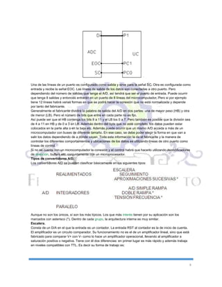 8
Una de las líneas de un puerto es configurado como salida y sirve para la señal SC. Otra es configurada como
entrada y recibe la señal EOC. Las líneas de salida de los datos son conectadas a otro puerto. Pero
dependiendo del número de salidas que tenga el A/D, así tendrá que ser el puerto de entrada. Puede ocurrir
que tenga 8 salidas y entonces entrarán en un puerto de 8 líneas del microcomputador. Pero si por ejemplo
tiene 12 líneas habrá varias formas en que se podrá hacer la conexión que no está normalizada y depende
por tanto del fabricante.
Generalmente el fabricante dividirá la palabra de salida del A/D en dos partes: una de mayor peso (HB) y otra
de menor (LB). Pero el número de bits que entre en cada parte no es fijo.
Así puede ser que el HB contenga los bits 8 a 11 y el LB los 0 a 7. Pero también es posible que la división sea
de 4 a 11 en HB y de 0 a 3 en LB. Además dentro del byte que no esté completo, los datos pueden estar
colocados en la parte alta o en la baja etc. Además puede ocurrir que un mismo A/D acceda a más de un
microcomputador con buses de diferente tamaño. En ese caso, se debe poder elegir la forma en que van a
salir los datos dependiendo de a dónde vayan. Toda esta información la da el fabricante y la manera de
controlar los diferentes comportamientos y ubicaciones de los datos es utilizando líneas de otro puerto como
líneas de control.
Si no se cuenta con un microcomputador la conexión y el control habrá que hacerlo utilizando decodificadores
de dirección, buffers etc. conjuntamente con un microprocesador.
Tipos de convertidores A/D.
Los convertidores A/D se pueden clasificar básicamente en los siguientes tipos:
Aunque no son los únicos, sí son los más típicos. Los que más interés tienen por su aplicación son los
marcados con asterisco (*). Dentro de cada grupo, la arquitectura interna es muy similar.
Escalera.
Consta de un D/A en el que la entrada es un contador. La entrada RST al contador es la de inicio de cuenta.
El amplificador es un circuito comparador. Su funcionamiento no es el de un amplificador lineal, sino que está
fabricado para comparar V+ con V- como lo hace un amplificador operacional, llevando al amplificador a
saturación positiva o negativa. Tiene con él dos diferencias: en primer lugar es más rápido y además trabaja
en niveles compatibles con TTL. Es decir su forma de trabajo es:
 