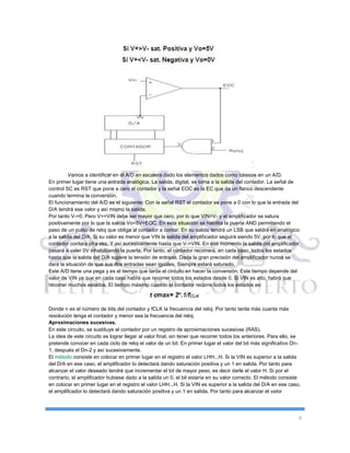 9
Vamos a identificar en él A/D en escalera dado los elementos dados como básicos en un A/D.
En primer lugar tiene una entrada analógica. La salida, digital, se toma a la salida del contador. La señal de
control SC es RST que pone a cero el contador y la señal EOC es la EC que da un flanco descendente
cuando termina la conversión.
El funcionamiento del A/D es el siguiente: Con la señal RST el contador se pone a 0 con lo que la entrada del
D/A tendrá ese valor y así mismo la salida.
Por tanto V-=0. Pero V+=VIN debe ser mayor que cero, por lo que VIN>V- y el amplificador se satura
positivamente por lo que la salida Vo=5V=EOC. En esta situación se habilita la puerta AND permitiendo el
paso de un pulso de reloj que obliga al contador a contar. En su salida tendrá un LSB que saldrá en analógico
a la salida del D/A. Si su valor es menor que VIN la salida del amplificador seguirá siendo 5V, por lo que el
contador contará otra vez. Y así sucesivamente hasta que V->VIN. En ese momento la salida del amplificador
pasará a valer 0V inhabilitando la puerta. Por tanto, el contador recorrerá, en cada caso, todos los estados
hasta que la salida del D/A supere la tensión de entrada. Dada la gran precisión del amplificador nunca se
dará la situación de que sus dos entradas sean iguales. Siempre estará saturado.
Este A/D tiene una pega y es el tiempo que tarda el circuito en hacer la conversión. Este tiempo depende del
valor de VIN ya que en cada caso habrá que recorrer todos los estados desde 0. Si VIN es alto, habrá que
recorrer muchos estados. El tiempo máximo cuando el contador recorre todos los estados es:
Donde n es el número de bits del contador y fCLK la frecuencia del reloj. Por tanto tarda más cuanta más
resolución tenga el contador y menor sea la frecuencia del reloj.
Aproximaciones sucesivas.
En este circuito, se sustituye el contador por un registro de aproximaciones sucesivas (RAS).
La idea de este circuito es lograr llegar al valor final, sin tener que recorrer todos los anteriores. Para ello, se
pretende conocer en cada ciclo de reloj el valor de un bit. En primer lugar el valor del bit más significativo Dn-
1, después el Dn-2 y así sucesivamente.
El método consiste en colocar en primer lugar en el registro el valor LHH...H. Si la VIN es superior a la salida
del D/A en ese caso, el amplificador lo detectará dando saturación positiva y un 1 en salida. Por tanto para
alcanzar el valor deseado tendré que incrementar el bit de mayor peso, es decir darle el valor H. Si por el
contrario, el amplificador hubiese dado a la salida un 0, el bit estaría en su valor correcto. El método consiste
en colocar en primer lugar en el registro el valor LHH...H. Si la VIN es superior a la salida del D/A en ese caso,
el amplificador lo detectará dando saturación positiva y un 1 en salida. Por tanto para alcanzar el valor
 