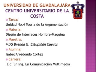  Tarea:
Unidad No.4 Teoría de la Argumentación
 Materia:
Diseño de Interfaces Hombre-Maquina
 Maestra:
MDG Brenda G. Estupiñán Cuevas
 Alumna:
Isabel Arredondo Cortez
 Carrera:
Lic. En Ing. En Comunicación Multimedia
 