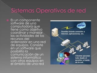 Sistemas Operativos de red Es un componente software de una computadora que tiene como objetivo coordinar y manejar las actividades de los recursos del ordenador en una red de equipos. Consiste en un software que posibilita la comunicación de un sistema informático con otros equipos en el ámbito de una red
