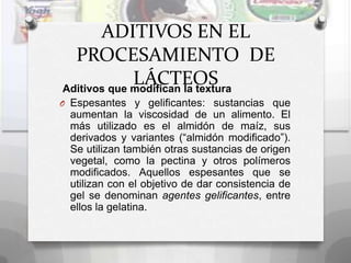 ADITIVOS EN EL
  PROCESAMIENTO DE
             LÁCTEOS
Aditivos que modifican la textura
O Espesantes y gelificantes: sustancias que
 aumentan la viscosidad de un alimento. El
 más utilizado es el almidón de maíz, sus
 derivados y variantes (“almidón modificado”).
 Se utilizan también otras sustancias de origen
 vegetal, como la pectina y otros polímeros
 modificados. Aquellos espesantes que se
 utilizan con el objetivo de dar consistencia de
 gel se denominan agentes gelificantes, entre
 ellos la gelatina.
 