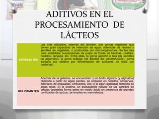 ADITIVOS EN EL
            PROCESAMIENTO DE
                 LÁCTEOS
           Los más utilizados, además del almidón, son gomas vegetales que
           tienen gran capacidad de retención de agua, obtenidas de resinas y
           semillas de vegetales, o producidas por microorganismos. Se las usa
           para estabilizar suspensiones de pulpa de frutas en bebidas, postres,
           helados, cerveza, etc. Entre ellas, la goma garrofín o tara (de semillas
ESPESANTES de algarrobo), la goma arábiga (de árboles del géneroAcacia), goma
           xantano (se obtiene por fermentación de azúcares de maíz por
           bacterias).



             Además de la gelatina, se encuentran: i) el ácido algínico (y alginatos)
             obtenido a partir de algas pardas, se emplean en helados, conservas,
             aderezos de ensaladas, embutidos, etc; ii) el agar (agarosa) obtenido de
             algas rojas; iii) la pectina, un polisacárido natural de las paredes de
             células vegetales forma geles en medio ácido en presencia de grandes
GELIFICANTES cantidades de azúcar, se emplea en mermeladas.
 