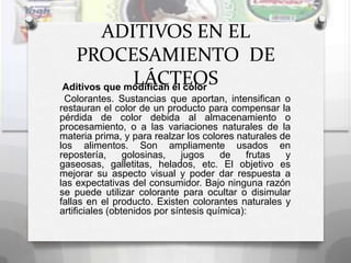 ADITIVOS EN EL
  PROCESAMIENTO DE
              LÁCTEOS
Aditivos que modifican el color
 Colorantes. Sustancias que aportan, intensifican o
restauran el color de un producto para compensar la
pérdida de color debida al almacenamiento o
procesamiento, o a las variaciones naturales de la
materia prima, y para realzar los colores naturales de
los alimentos. Son ampliamente usados en
repostería,      golosinas,   jugos     de    frutas y
gaseosas, galletitas, helados, etc. El objetivo es
mejorar su aspecto visual y poder dar respuesta a
las expectativas del consumidor. Bajo ninguna razón
se puede utilizar colorante para ocultar o disimular
fallas en el producto. Existen colorantes naturales y
artificiales (obtenidos por síntesis química):
 