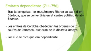 Emirato dependiente (711-756)
- Tras la conquista, los musulmanes fijaron su capital en
Córdoba, que se convertiría en el centro político de al—
Ándalus.
- Los emires de Córdoba obedecían las órdenes de los
califas de Damasco, que eran de la dinastía Omeya.
- Por ello se dice que era dependiente.
 