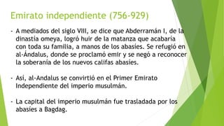 Emirato independiente (756-929)
- A mediados del siglo VIII, se dice que Abderramán I, de la
dinastía omeya, logró huir de la matanza que acabaría
con toda su familia, a manos de los abasíes. Se refugió en
al-Ándalus, donde se proclamó emir y se negó a reconocer
la soberanía de los nuevos califas abasíes.
- Así, al-Andalus se convirtió en el Primer Emirato
Independiente del imperio musulmán.
- La capital del imperio musulmán fue trasladada por los
abasíes a Bagdag.
 