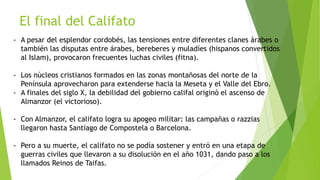 El final del Califato
- A pesar del esplendor cordobés, las tensiones entre diferentes clanes árabes o
también las disputas entre árabes, bereberes y muladíes (hispanos convertidos
al Islam), provocaron frecuentes luchas civiles (fitna).
- Los núcleos cristianos formados en las zonas montañosas del norte de la
Península aprovecharon para extenderse hacia la Meseta y el Valle del Ebro.
- A finales del siglo X, la debilidad del gobierno califal originó el ascenso de
Almanzor (el victorioso).
- Con Almanzor, el califato logra su apogeo militar: las campañas o razzias
llegaron hasta Santiago de Compostela o Barcelona.
- Pero a su muerte, el califato no se podía sostener y entró en una etapa de
guerras civiles que llevaron a su disolución en el año 1031, dando paso a los
llamados Reinos de Taifas.
 