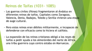Reinos de Taifas (1031- 1085)
- Las guerras civiles (fitnas) fragmentaron al-Ándalus en
diferentes reinos de taifas. Capitales como Zaragoza,
Valencia, Denia, Badajos, Toledo y Sevilla vivieron una etapa
de auge cultural.
- Pero estos reinos eran débiles militarmente, e incapaces de
defenderse con eficacia como lo hiciera el califato.
- La expansión de los reinos cristianos obligó a los reyes de
taifas a pedir ayuda a los almorávides del norte de África,
una tribu guerrera cuyo centro estaba en Marruecos.
 