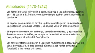 Almohades (1170-1212)
- Los reinos de taifas volvieron a pedir, esta vez a los almohades, quienes
en 1146 pasan a ál-Ándalus y en poco tiempo acaban dominando todo el
territorio.
- La capital pasó a estar en Sevilla (quienes construyeron la mezquita de
la ciudad con la famosa Giralda). La ciudad vivió un gran esplendor.
- El imperio almohade, sin embargo, también se deshizo, y aparecen los
Terceros reinos de taifas, ya incapaces de resistir el avance cristiano,
que ya llegaba al valle del Guadalquivir.
- Los reyes cristianos obligaron a los reyes musulmanes a pagar parias, en
señal de vasallaje, lo que debilitó aún más a los reinos de taifas y
fortaleció a los reinos cristianos.
 
