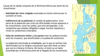 Causas de la rápida conquista de la Península Ibérica por parte de los
musulmanes:
- Debilidad del reino visigodo enzarzado en luchas internas por la
sucesión al trono.
- Indiferencia de la población al cambio de gobernantes. Gran
parte de la población que vivía con dificultades incluso apoyaron a
los musulmanes; como los judíos, que eran perseguidos, o los
campesinos que estaban obligados a pagar muchos impuestos y
vivían en condiciones miserables.
- Falta de resistencia militar y los pactos ente los poderes locales
ante los invasores, que beneficiaban a la población autóctona.
- La población practicaba el arrianismo, por lo que se sentían más
identificados con la religión musulmana (que sólo tiene un dios)
que con la cristiana trinitaria. De hecho, el Islam ya se había
extendido por la Península antes de la llegada de los musulmanes.
 
