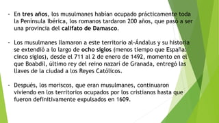 - En tres años, los musulmanes habían ocupado prácticamente toda
la Península Ibérica, los romanos tardaron 200 años, que pasó a ser
una provincia del califato de Damasco.
- Los musulmanes llamaron a este territorio al-Ándalus y su historia
se extendió a lo largo de ocho siglos (menos tiempo que España:
cinco siglos), desde el 711 al 2 de enero de 1492, momento en el
que Boabdil, último rey del reino nazarí de Granada, entregó las
llaves de la ciudad a los Reyes Católicos.
- Después, los moriscos, que eran musulmanes, continuaron
viviendo en los territorios ocupados por los cristianos hasta que
fueron definitivamente expulsados en 1609.
 