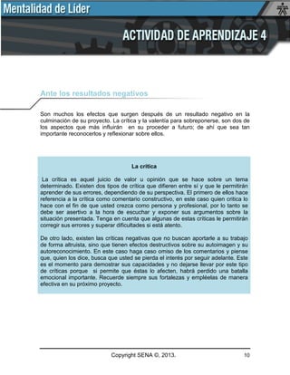 Copyright SENA ©, 2013. 10
Ante los resultados negativos
Son muchos los efectos que surgen después de un resultado negativo en la
culminación de su proyecto. La crítica y la valentía para sobreponerse, son dos de
los aspectos que más influirán en su proceder a futuro; de ahí que sea tan
importante reconocerlos y reflexionar sobre ellos.
La crítica
La crítica es aquel juicio de valor u opinión que se hace sobre un tema
determinado. Existen dos tipos de crítica que difieren entre sí y que le permitirán
aprender de sus errores, dependiendo de su perspectiva. El primero de ellos hace
referencia a la crítica como comentario constructivo, en este caso quien critica lo
hace con el fin de que usted crezca como persona y profesional, por lo tanto se
debe ser asertivo a la hora de escuchar y exponer sus argumentos sobre la
situación presentada. Tenga en cuenta que algunas de estas críticas le permitirán
corregir sus errores y superar dificultades si está atento.
De otro lado, existen las críticas negativas que no buscan aportarle a su trabajo
de forma altruista, sino que tienen efectos destructivos sobre su autoimagen y su
autoreconocimiento. En este caso haga caso omiso de los comentarios y piense
que, quien los dice, busca que usted se pierda el interés por seguir adelante. Este
es el momento para demostrar sus capacidades y no dejarse llevar por este tipo
de críticas porque si permite que éstas lo afecten, habrá perdido una batalla
emocional importante. Recuerde siempre sus fortalezas y empléelas de manera
efectiva en su próximo proyecto.
 