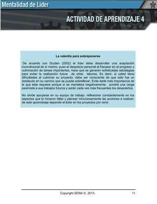 Copyright SENA ©, 2013. 11
La valentía para sobreponerse
De acuerdo con Dryden (2002) el líder debe desarrollar una aceptación
incondicional de sí mismo, pues el desprecio personal al fracasar en el progreso y
culminación de tareas importantes, hace que se generen sofisticadas estrategias
para evitar la realización futura de otras labores. Es decir, si usted tiene
dificultades al culminar su proyecto, debe ser consciente de que sólo fue un
obstáculo en su camino que se puede sobrellevar. Evite darle más importancia de
la que éste requiere porque si se mentaliza negativamente, pondrá una carga
pesimista a sus trabajos futuros y serán cada vez más frecuentes los desaciertos.
No olvide apoyarse en su equipo de trabajo, reflexionar constantemente en los
aspectos que lo hicieron fallar y planear minuciosamente las acciones a realizar;
de este aprendizaje depende el éxito en los proyectos por venir.
 