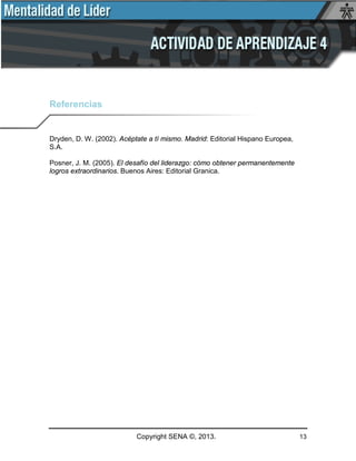 Copyright SENA ©, 2013. 13
Referencias
Dryden, D. W. (2002). Acéptate a tí mismo. Madrid: Editorial Hispano Europea,
S.A.
Posner, J. M. (2005). El desafío del liderazgo: cómo obtener permanentemente
logros extraordinarios. Buenos Aires: Editorial Granica.
 