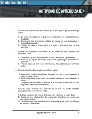 Copyright SENA ©, 2013. 6
1. Cuando sus opiniones no son tenidas en cuenta por su grupo de trabajo,
usted:
A. De todas maneras hace lo que pensó inicialmente, el equipo tendrá que
aceptarlo.
B. Demuestra con argumentos sólidos la validez de sus propuestas y
espera la aprobación.
C. Prefiere no volver a opinar, al fin y al cabo lo que usted dice no será
efectivo.
2. Cuando se presentan dificultades en el desarrollo del proyecto que
encabeza, usted:
A. Demuestra que es un líder innato al tomar decisiones rápidamente.
B. Reúne a su equipo de trabajo y lo escucha para lograr encontrar una
solución.
C. Prefiere dejar de lado esas dificultades, más adelante se resolverán
solas.
3. Cuando alguien critica su labor como líder; usted:
A. Hace caso omiso a las críticas, después de todo no es importante la
opinión de los demás.
B. Reflexiona sobre su proceder para poder mejorar su desempeño en el
futuro.
C. Se preocupa en exceso y duda de sus acciones, puesto que no está
seguro de haber hecho lo correcto.
4. Cuando usted enfrenta una situación en la que no puede controlar
adecuadamente su resultado, usted:
A. Culpa a su equipo de trabajo dado que ellos no dieron lo mejor de sí.
B. Evalúa los pros y los contras de su proceder y los tiene en cuenta para
sus próximos retos.
C. Hace lo posible para que el proyecto siga adelante así no se logre lo que
se propuso inicialmente.
 