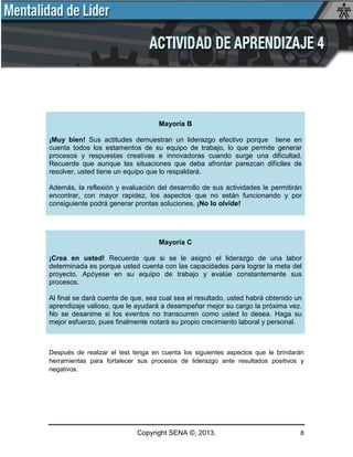 Copyright SENA ©, 2013. 8
Mayoría B
¡Muy bien! Sus actitudes demuestran un liderazgo efectivo porque tiene en
cuenta todos los estamentos de su equipo de trabajo, lo que permite generar
procesos y respuestas creativas e innovadoras cuando surge una dificultad.
Recuerde que aunque las situaciones que deba afrontar parezcan difíciles de
resolver, usted tiene un equipo que lo respaldará.
Además, la reflexión y evaluación del desarrollo de sus actividades le permitirán
encontrar, con mayor rapidez, los aspectos que no están funcionando y por
consiguiente podrá generar prontas soluciones. ¡No lo olvide!
Mayoría C
¡Crea en usted! Recuerde que si se le asignó el liderazgo de una labor
determinada es porque usted cuenta con las capacidades para lograr la meta del
proyecto. Apóyese en su equipo de trabajo y evalúe constantemente sus
procesos.
Al final se dará cuenta de que, sea cual sea el resultado, usted habrá obtenido un
aprendizaje valioso, que le ayudará a desempeñar mejor su cargo la próxima vez.
No se desanime si los eventos no transcurren como usted lo desea. Haga su
mejor esfuerzo, pues finalmente notará su propio crecimiento laboral y personal.
Después de realizar el test tenga en cuenta los siguientes aspectos que le brindarán
herramientas para fortalecer sus procesos de liderazgo ante resultados positivos y
negativos.
 
