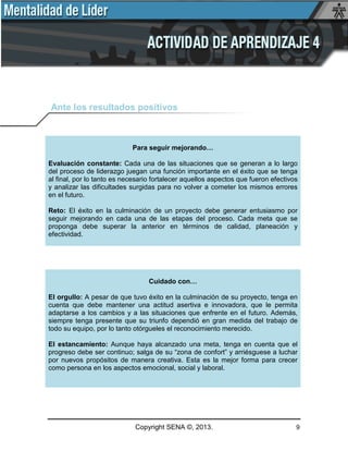 Copyright SENA ©, 2013. 9
Ante los resultados positivos
Para seguir mejorando…
Evaluación constante: Cada una de las situaciones que se generan a lo largo
del proceso de liderazgo juegan una función importante en el éxito que se tenga
al final, por lo tanto es necesario fortalecer aquellos aspectos que fueron efectivos
y analizar las dificultades surgidas para no volver a cometer los mismos errores
en el futuro.
Reto: El éxito en la culminación de un proyecto debe generar entusiasmo por
seguir mejorando en cada una de las etapas del proceso. Cada meta que se
proponga debe superar la anterior en términos de calidad, planeación y
efectividad.
Cuidado con…
El orgullo: A pesar de que tuvo éxito en la culminación de su proyecto, tenga en
cuenta que debe mantener una actitud asertiva e innovadora, que le permita
adaptarse a los cambios y a las situaciones que enfrente en el futuro. Además,
siempre tenga presente que su triunfo dependió en gran medida del trabajo de
todo su equipo, por lo tanto otórgueles el reconocimiento merecido.
El estancamiento: Aunque haya alcanzado una meta, tenga en cuenta que el
progreso debe ser continuo; salga de su “zona de confort” y arriésguese a luchar
por nuevos propósitos de manera creativa. Esta es la mejor forma para crecer
como persona en los aspectos emocional, social y laboral.
 