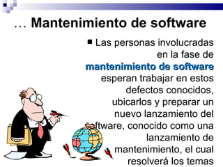 …  Mantenimiento de software Las personas involucradas en la fase de  mantenimiento de software  esperan trabajar en estos defectos conocidos, ubicarlos y preparar un nuevo lanzamiento del software, conocido como una lanzamiento de mantenimiento, el cual resolverá los temas pendientes.  
