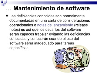 …  Mantenimiento de software Las deficiencias conocidas son normalmente documentadas en una carta de consideraciones operacionales o  notas de lanzamiento  (release notes) es así que los usuarios del software serán capaces trabajar evitando las deficiencias conocidas y conocerán cuando el uso del software sería inadecuado para tareas específicas.  