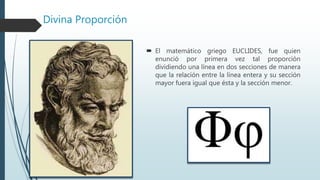 Divina Proporción
 El matemático griego EUCLIDES, fue quien
enunció por primera vez tal proporción
dividiendo una línea en dos secciones de manera
que la relación entre la línea entera y su sección
mayor fuera igual que ésta y la sección menor.
 