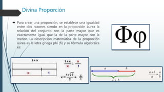 Divina Proporción
 Para crear una proporción, se establece una igualdad
entre dos razones siendo en la proporción áurea la
relación del conjunto con la parte mayor que es
exactamente igual que la de la parte mayor con la
menor. La descripción matemática de la proporción
áurea es la letra griega phi (fi) y su fórmula algebraica
es:
 