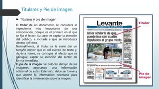 Títulares y Pie de Imagen
 Titulares y pie de imagen
El titular de un documento se considera el
ingrediente más importante de una
composición, porque es el primero en el que
se fija el lector. Su labor es captar la atención
del público, e incitarle a que se introduzca
dentro del tema.
Normalmente, al titular se le suele dar un
tamaño mayor que el del cuerpo de texto y,
de esta forma, se consigue el efecto que se
persigue; captar la atención del lector de
forma inmediata.
El pie de la imagen. Se colocan debajo de las
imágenes aportando una información
adicional de estas. Este texto debe ser breve y
que aporte la información necesaria para
identificar la información sobre la imagen.
 
