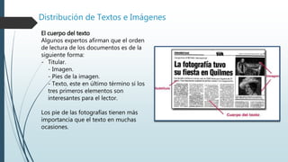 Distribución de Textos e Imágenes
El cuerpo del texto
Algunos expertos afirman que el orden
de lectura de los documentos es de la
siguiente forma:
- Titular.
- Imagen.
- Pies de la imagen.
- Texto, este en último término si los
tres primeros elementos son
interesantes para el lector.
Los pie de las fotografías tienen más
importancia que el texto en muchas
ocasiones.
 