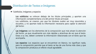 Distribución de Textos e Imágenes
 Subtítulos, imágenes y espacios
Los subtítulos: se colocan debajo de los títulos principales, y aportan una
información complementaria a la del primer titular principal.
Los subtítulos, se crearon, por que los titulares suelen ser muy resumidos y
escuetos, y no aportan toda la información necesaria para captar la atención
del lector.
Las imágenes: son los elementos de la composición que más atraen la atención
del lector, ya que visualmente son más rápidas y atractivas de ver que el texto.
Estas a su vez, deben contener la información relacionada con el texto que las
acompaña.
Los espacios: Los espacios que se encuentran en blanco, no significan nada,
pero la composición permite que el texto se lea de una forma más clara y que
la composición produzca un efecto visual agradable.
 
