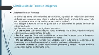 Distribución de Textos e Imágenes
 Diferentes clases de formatos
El formato se define como el tamaño de un impreso, expresado en relación con el número
de hojas que comprende cada pliego o indicando la longitud y anchura de la plana. Todo
esto se resume al espacio que se dispone para realizar un diseño.
Para escoger el formato que se le quiere dar a un documento, es preciso observar los
márgenes de este.
Los formatos, pueden tener las siguientes estructuras:
- De una columna: Suele emplearse para libros, mostrando solo el texto, o sólo una imagen,
o bien una imagen acompañada de texto.
- De dos columnas: Tiene más posibilidades de combinación entre textos e imágenes,
también es el que se utiliza habitualmente en los libros.
- De tres columnas: Otro formato muy utilizado, sobre todo para la combinación de
imágenes y textos de diferentes tamaños, se utiliza mucho en publicaciones.
- De cuatro columnas: La utilizan habitualmente periódicos y revistas. Facilitan mucho la
composición cuando existe mucho texto.
 
