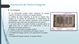 Distribución de Textos e Imágenes
 Los márgenes
En un documento existen cuatro márgenes: el margen
superior, el inferior, el interior y el margen exterior.
La medida de estos márgenes no es fija en ningún caso,
aunque en el campo de autoedición o maquetación de
profesionales, estos por defecto presentan unos márgenes
predefinidos para cada clase de publicación que realizan.
Si se quiere aplicar una buena medida, es posible aplicar la
regla aurea que se explicó con anterioridad, o bien la
siguiente norma que consiste en:
1- Aplicar un espaciado al margen superior
2- El 0,75 de este, se lo aplicaremos al margen interior.
3- El doble del margen interior, se lo aplicaremos al margen
exterior
4- El doble del margen superior, al margen inferior.
 