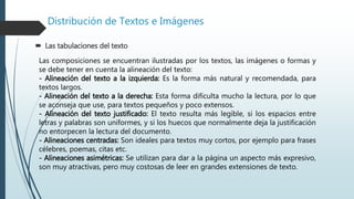 Distribución de Textos e Imágenes
 Las tabulaciones del texto
Las composiciones se encuentran ilustradas por los textos, las imágenes o formas y
se debe tener en cuenta la alineación del texto:
- Alineación del texto a la izquierda: Es la forma más natural y recomendada, para
textos largos.
- Alineación del texto a la derecha: Esta forma dificulta mucho la lectura, por lo que
se aconseja que use, para textos pequeños y poco extensos.
- Alineación del texto justificado: El texto resulta más legible, si los espacios entre
letras y palabras son uniformes, y si los huecos que normalmente deja la justificación
no entorpecen la lectura del documento.
- Alineaciones centradas: Son ideales para textos muy cortos, por ejemplo para frases
célebres, poemas, citas etc.
- Alineaciones asimétricas: Se utilizan para dar a la página un aspecto más expresivo,
son muy atractivas, pero muy costosas de leer en grandes extensiones de texto.
 
