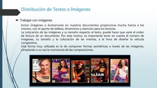 Distribución de Textos e Imágenes
 Trabajar con imágenes
Incluir imágenes o ilustraciones en nuestros documentos proporciona mucha fuerza a los
mismos, con el aporte de belleza, dinamismo y atención para los lectores.
La colocación de las imágenes y su tamaño respecto al texto, puede hacer que varíe el orden
de lectura de un documento. Por este motivo, es importante tener en cuenta el número de
imágenes, su tamaño y la colocación de las mismas, a la hora de diseñar la retícula
compositiva.
Una forma muy utilizada es la de componer formas asimétricas a través de las imágenes,
rompiendo a su vez la monotonía de las composiciones.
 