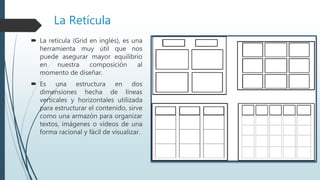 La Retícula
 La retícula (Grid en inglés), es una
herramienta muy útil que nos
puede asegurar mayor equilibrio
en nuestra composición al
momento de diseñar.
 Es una estructura en dos
dimensiones hecha de líneas
verticales y horizontales utilizada
para estructurar el contenido, sirve
como una armazón para organizar
textos, imágenes o videos de una
forma racional y fácil de visualizar.
 