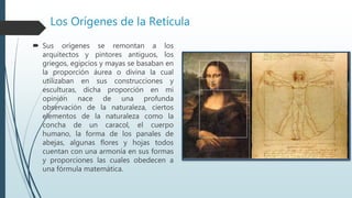 Los Orígenes de la Retícula
 Sus orígenes se remontan a los
arquitectos y pintores antiguos, los
griegos, egipcios y mayas se basaban en
la proporción áurea o divina la cual
utilizaban en sus construcciones y
esculturas, dicha proporción en mi
opinión nace de una profunda
observación de la naturaleza, ciertos
elementos de la naturaleza como la
concha de un caracol, el cuerpo
humano, la forma de los panales de
abejas, algunas flores y hojas todos
cuentan con una armonía en sus formas
y proporciones las cuales obedecen a
una fórmula matemática.
 