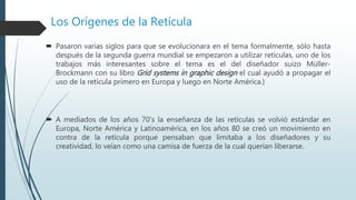 Los Orígenes de la Retícula
 Pasaron varias siglos para que se evolucionara en el tema formalmente, sólo hasta
después de la segunda guerra mundial se empezaron a utilizar retículas, uno de los
trabajos más interesantes sobre el tema es el del diseñador suizo Müller-
Brockmann con su libro Grid systems in graphic design el cual ayudó a propagar el
uso de la retícula primero en Europa y luego en Norte América.}
 A mediados de los años 70’s la enseñanza de las retículas se volvió estándar en
Europa, Norte América y Latinoamérica, en los años 80 se creó un movimiento en
contra de la retícula porque pensaban que limitaba a los diseñadores y su
creatividad, lo veían como una camisa de fuerza de la cual querían liberarse.
 