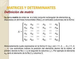 MATRICES Y DETERMINANTES
Definición de matriz
Se llama matriz de orden m n a todo conjunto rectangular de elementos aij
dispuestos en m líneas horizontales (filas) y n verticales (columnas) de la forma:




Abreviadamente suele expresarse en la forma A =(aij), con i =1, 2, ..., m, j =1, 2,
..., n. Los subíndices indican la posición del elemento dentro de la matriz, el
primero denota la fila ( i ) y el segundo la columna ( j ). Por ejemplo el elemento
a25 será el elemento de la fila 2 y columna 5.
 