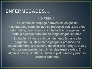 • DIFTERIA
• La difteria se propaga a través de las gotitas
respiratorias, como las que se producen con la tos o los
estornudos, de una persona infectada o de alguien que
porte la bacteria pero que no tenga ningún síntoma.
• La bacteria infecta más comúnmente la nariz y la
garganta. La infección de garganta produce una
pseudomembrana o cubierta de color gris a negro, dura y
fibrosa que puede obstruir las vías respiratorias. En
algunos casos, la difteria infecta la piel primero y produce
lesiones cutáneas.
 