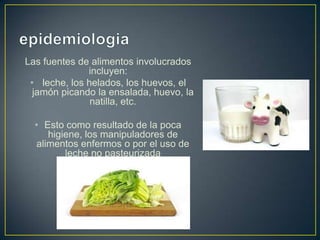 Las fuentes de alimentos involucrados
incluyen:
• leche, los helados, los huevos, el
jamón picando la ensalada, huevo, la
natilla, etc.
• Esto como resultado de la poca
higiene, los manipuladores de
alimentos enfermos o por el uso de
leche no pasteurizada
 