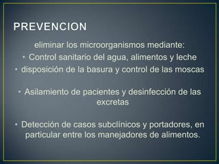 eliminar los microorganismos mediante:
• Control sanitario del agua, alimentos y leche
• disposición de la basura y control de las moscas
• Asilamiento de pacientes y desinfección de las
excretas
• Detección de casos subclínicos y portadores, en
particular entre los manejadores de alimentos.
 