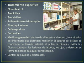 • Tratamiento específico:
• Cloranfenicol:
• Ampicilina:
• Amoxicilina:
• Sulfametoxazol-trimetoprim
• Fluoroquinolonas
• Cefalosporinas
• Corticoides
• Medidas generales: dentro de ellas están el reposo, los cuidados
de enfermería que permitan mantener el control del estado de
conciencia, la tensión arterial, el pulso, la diuresis, evitar las
úlceras cutáneas, las lesiones de la boca, los ojos, o detectar en
forma temprana cualquier complicación.
• Control de líquidos y electrolitos.
 