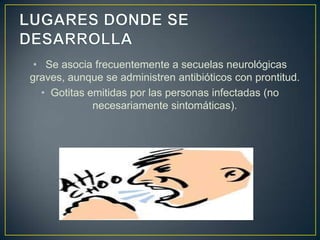 • Se asocia frecuentemente a secuelas neurológicas
graves, aunque se administren antibióticos con prontitud.
• Gotitas emitidas por las personas infectadas (no
necesariamente sintomáticas).
 