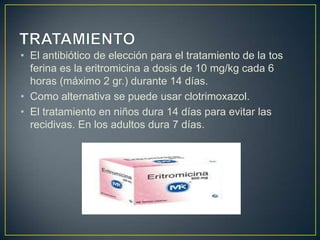 • El antibiótico de elección para el tratamiento de la tos
ferina es la eritromicina a dosis de 10 mg/kg cada 6
horas (máximo 2 gr.) durante 14 días.
• Como alternativa se puede usar clotrimoxazol.
• El tratamiento en niños dura 14 días para evitar las
recidivas. En los adultos dura 7 días.
 
